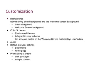 Customization 
● Backgrounds 
Normal Unity Shell background and the Welcome Screen background. 
o Shell background 
o Welcome Screen background 
● Color Schemes 
o Customized themes 
o Infographic color scheme 
the series of circles on the Welcome Screen that displays user’s data 
● Audio 
● Default Browser settings 
o Bookmarks 
o home page 
● Preinstalling Content 
o click packages 
o sample content. 
 