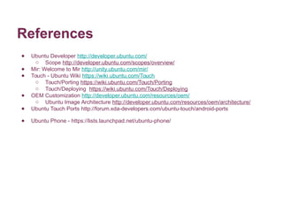 References 
● Ubuntu Developer http://developer.ubuntu.com/ 
o Scope http://developer.ubuntu.com/scopes/overview/ 
● Mir: Welcome to Mir http://unity.ubuntu.com/mir/ 
● Touch - Ubuntu Wiki https://wiki.ubuntu.com/Touch 
o Touch/Porting https://wiki.ubuntu.com/Touch/Porting 
o Touch/Deploying https://wiki.ubuntu.com/Touch/Deploying 
● OEM Customization http://developer.ubuntu.com/resources/oem/ 
o Ubuntu Image Architecture http://developer.ubuntu.com/resources/oem/architecture/ 
● Ubuntu Touch Ports http://forum.xda-developers.com/ubuntu-touch/android-ports 
● Ubuntu Phone - https://lists.launchpad.net/ubuntu-phone/ 
 