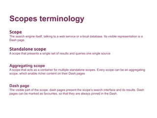 Scopes terminology 
Scope 
The search engine itself, talking to a web service or a local database. Its visible representation is a 
Dash page. 
Standalone scope 
A scope that presents a single set of results and queries one single source 
Aggregating scope 
A scope that acts as a container for multiple standalone scopes. Every scope can be an aggregating 
scope, which enable richer content on their Dash pages 
Dash page 
The visible part of the scope: dash pages present the scope’s search interface and its results. Dash 
pages can be marked as favourites, so that they are always pinned in the Dash. 
 