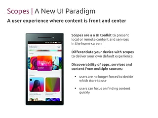 Scopes | A New UI Paradigm 
A user experience where content is front and center 
Scopes are a a UI toolkit to present 
local or remote content and services 
in the home screen 
Differentiate your device with scopes 
to deliver your own default experience 
Discoverability of apps, services and 
content from multiple sources: 
● users are no longer forced to decide 
which store to use 
● users can focus on finding content 
quickly 
 