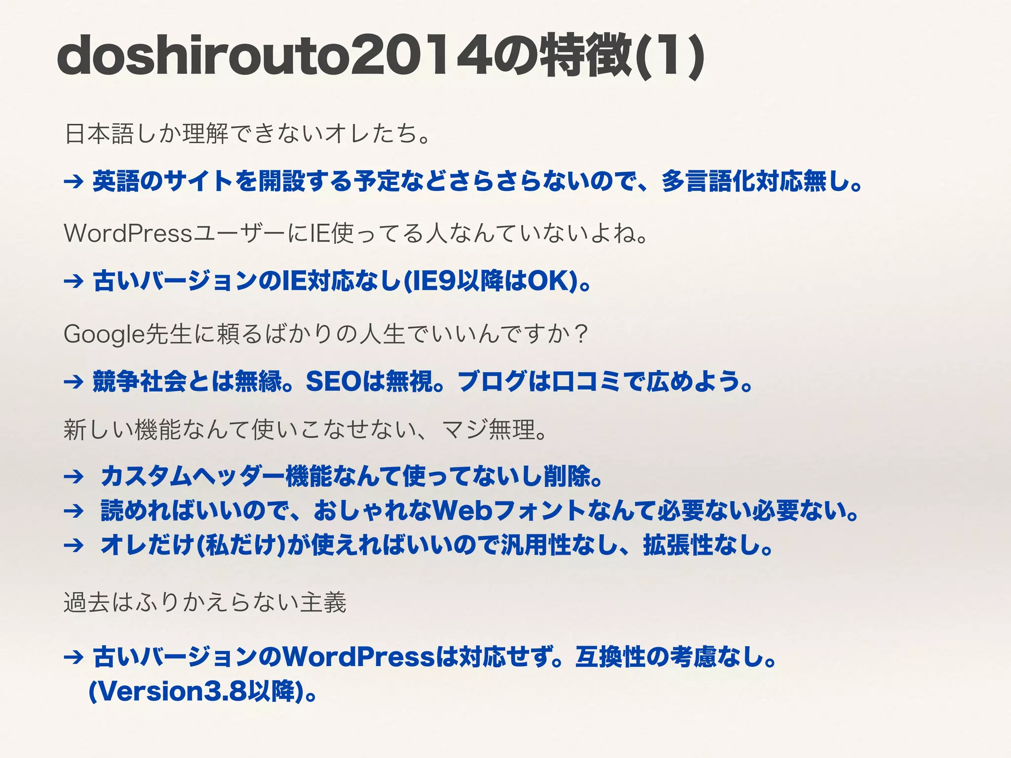 doshirouto2014の特徴(1) 
日本語しか理解できないオレたち。 
➔ 英語のサイトを開設する予定などさらさらないので、多言語化対応無し。 
WordPressユーザーにIE使ってる人なんていないよね。 
➔ 古いバージョンのIE対応なし(IE9以降はOK)。 
Google先生に頼るばかりの人生でいいんですか？ 
➔ 競争社会とは無縁。SEOは無視。ブログは口コミで広めよう。 
新しい機能なんて使いこなせない、マジ無理。 
➔ カスタムヘッダー機能なんて使ってないし削除。 
➔ 読めればいいので、おしゃれなWebフォントなんて必要ない必要ない。 
➔ オレだけ(私だけ)が使えればいいので汎用性なし、拡張性なし。 
過去はふりかえらない主義 
➔ 古いバージョンのWordPressは対応せず。互換性の考慮なし。 
(Version3.8以降)。 
 