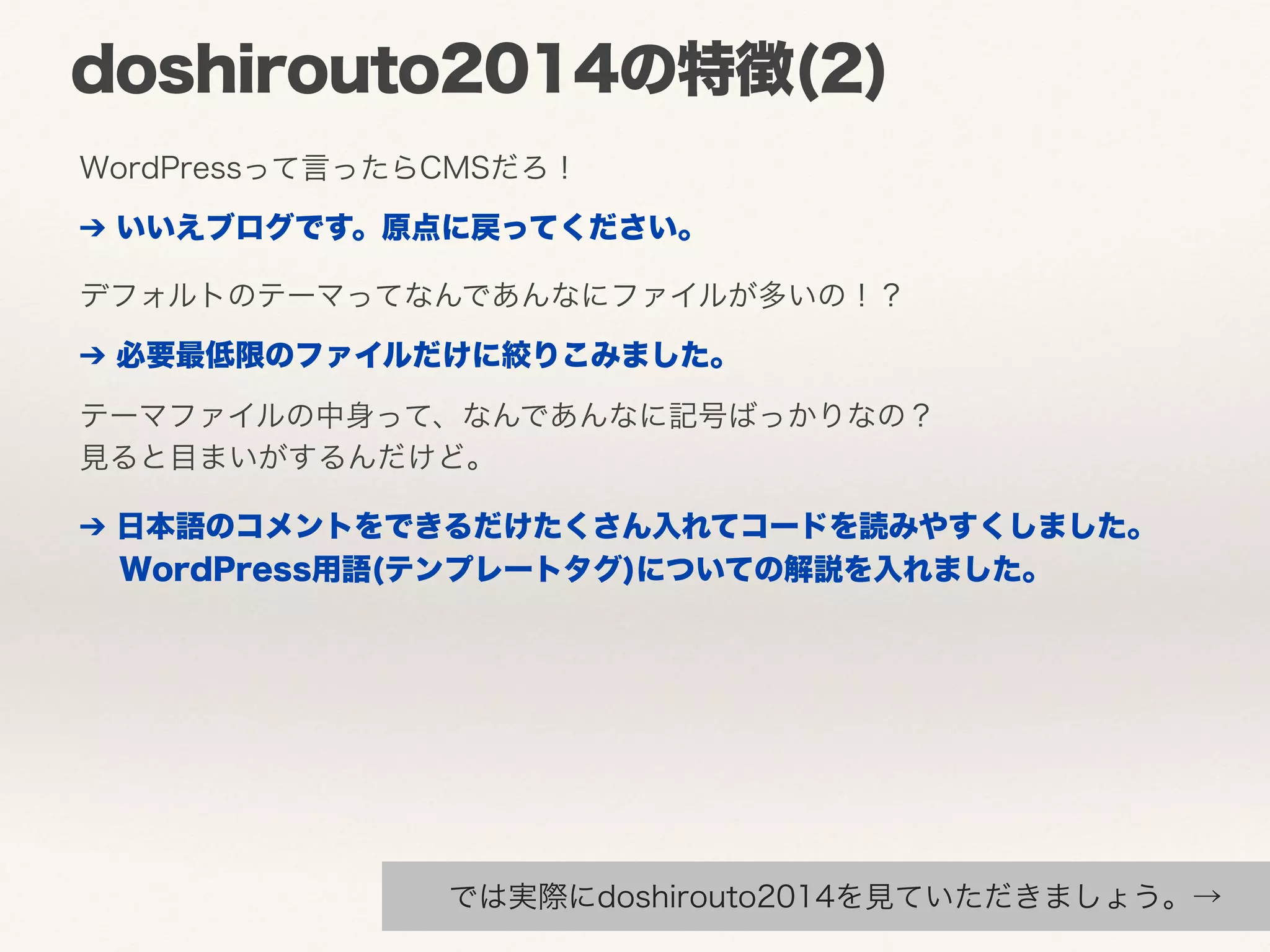 doshirouto2014の特徴(2) 
WordPressって言ったらCMSだろ！ 
➔ いいえブログです。原点に戻ってください。 
デフォルトのテーマってなんであんなにファイルが多いの！？ 
➔ 必要最低限のファイルだけに絞りこみました。 
テーマファイルの中身って、なんであんなに記号ばっかりなの？ 
見ると目まいがするんだけど。 
➔ 日本語のコメントをできるだけたくさん入れてコードを読みやすくしました。 
　WordPress用語(テンプレートタグ)についての解説を入れました。 
では実際にdoshirouto2014を見ていただきましょう。→ 
 