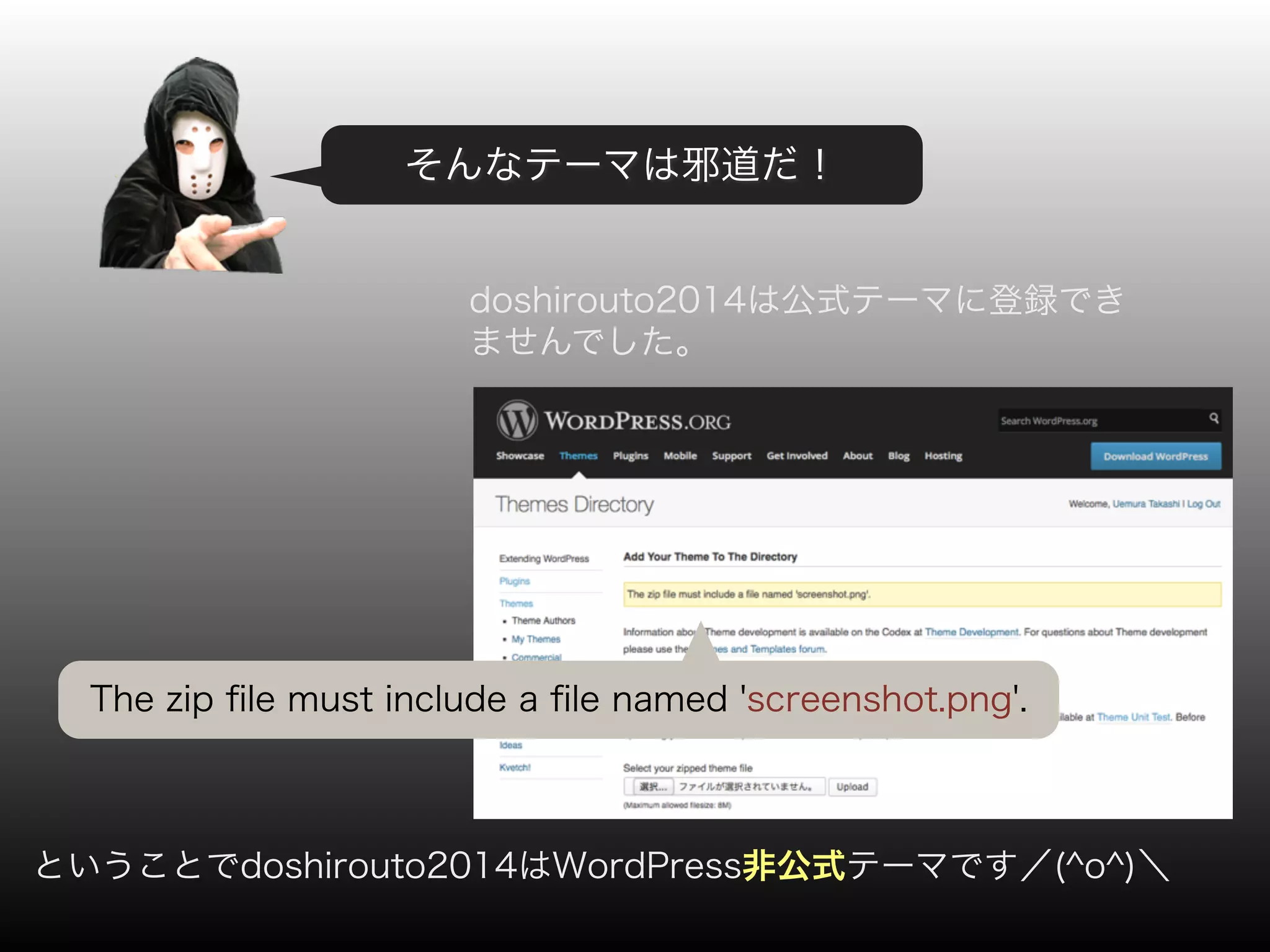 そんなテーマは邪道だ！ 
doshirouto2014は公式テーマに登録でき 
ませんでした。 
The zip file must include a file named 'screenshot.png'. 
ということでdoshirouto2014はWordPress非公式テーマです／(^o^)＼ 
 