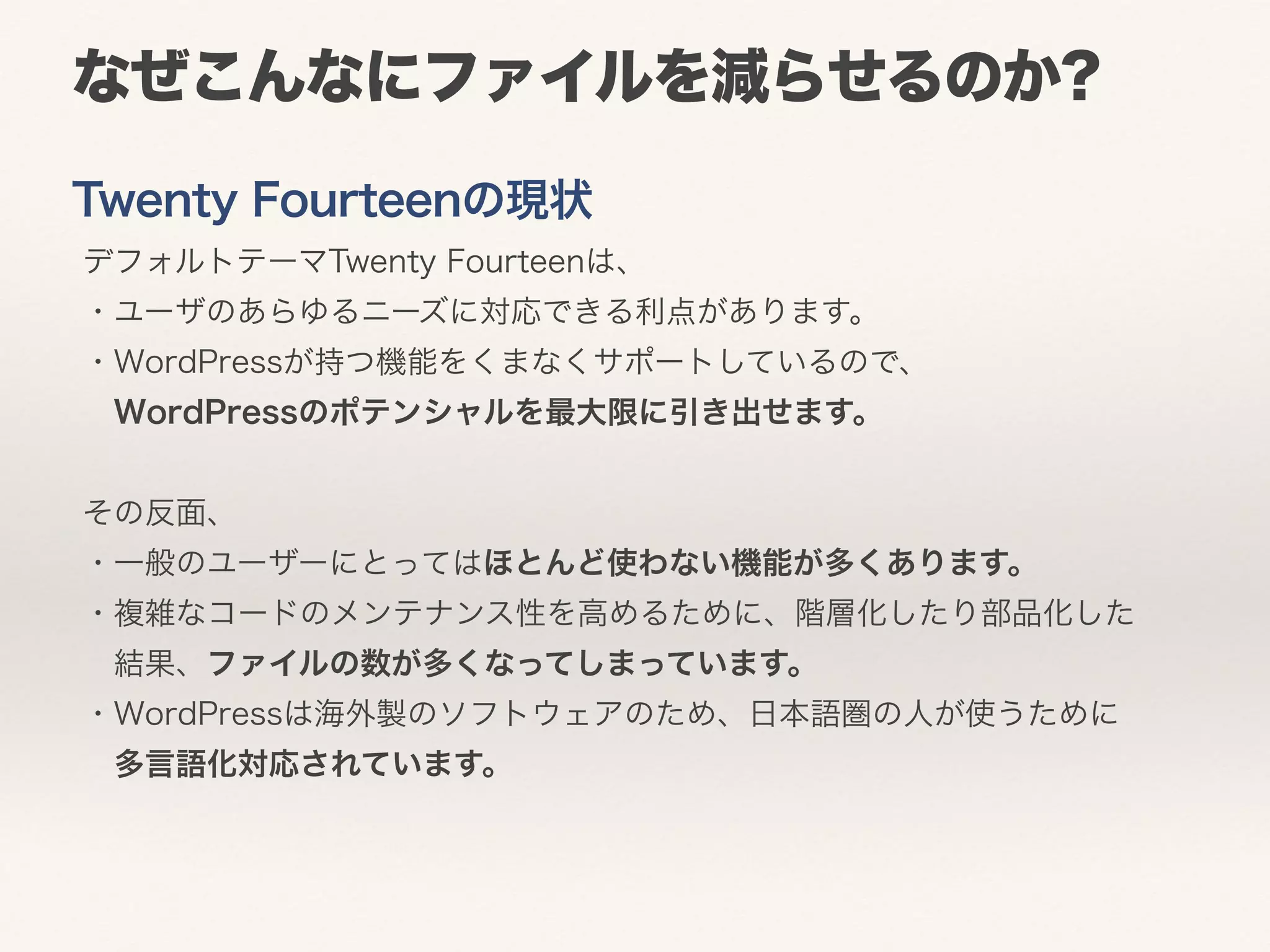 なぜこんなにファイルを減らせるのか? 
Twenty Fourteenの現状 
デフォルトテーマTwenty Fourteenは、 
・ユーザのあらゆるニーズに対応できる利点があります。 
・WordPressが持つ機能をくまなくサポートしているので、 
　WordPressのポテンシャルを最大限に引き出せます。 
その反面、 
・一般のユーザーにとってはほとんど使わない機能が多くあります。 
・複雑なコードのメンテナンス性を高めるために、階層化したり部品化した 
　結果、ファイルの数が多くなってしまっています。 
・WordPressは海外製のソフトウェアのため、日本語圏の人が使うために 
　多言語化対応されています。 
 
