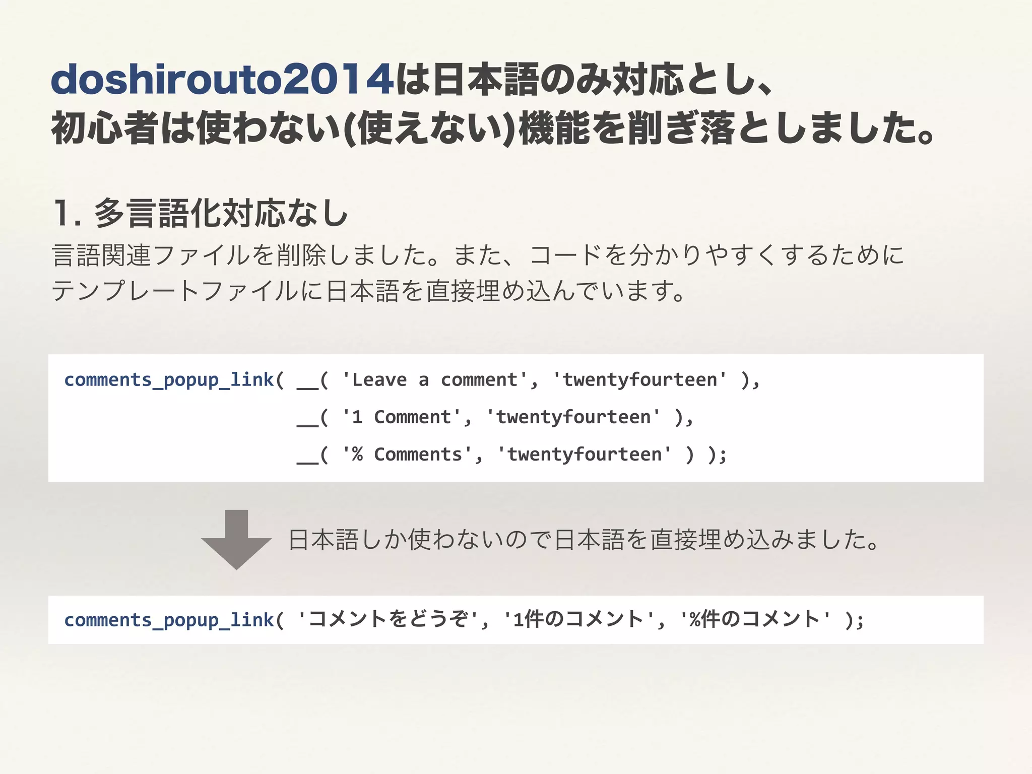 doshirouto2014は日本語のみ対応とし、 
初心者は使わない(使えない)機能を削ぎ落としました。 
1. 多言語化対応なし 
言語関連ファイルを削除しました。また、コードを分かりやすくするために 
テンプレートファイルに日本語を直接埋め込んでいます。 
comments_popup_link( 
'コメントをどうぞ', 
'1件のコメント', 
'%件のコメント' 
); 
comments_popup_link( 
__( 
'Leave 
a 
comment', 
'twentyfourteen' 
), 
__( 
'1 
Comment', 
'twentyfourteen' 
), 
__( 
'% 
Comments', 
'twentyfourteen' 
) 
); 
日本語しか使わないので日本語を直接埋め込みました。 
 