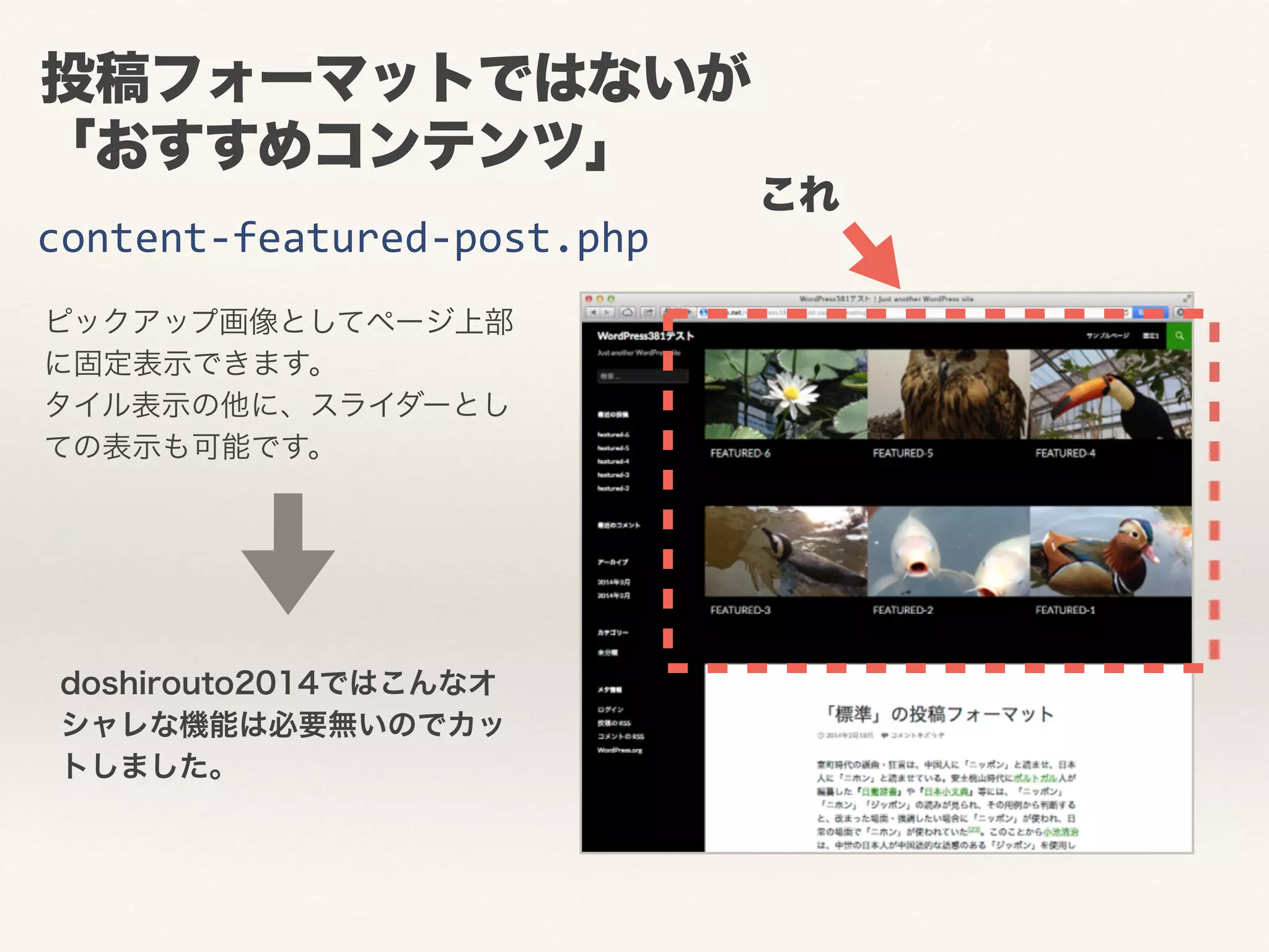 投稿フォーマットではないが 
「おすすめコンテンツ」 
content-­‐featured-­‐post.php 
ピックアップ画像としてページ上部 
に固定表示できます。 
タイル表示の他に、スライダーとし 
ての表示も可能です。 
これ 
doshirouto2014ではこんなオ 
シャレな機能は必要無いのでカッ 
トしました。 
 