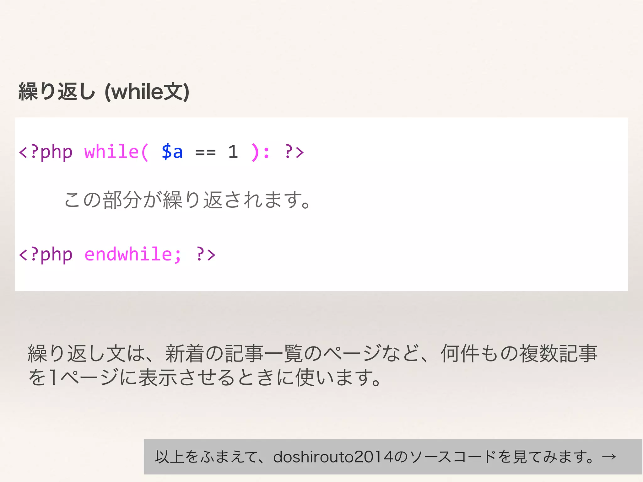 繰り返し (while文) 
! 
<?php 
while( 
$a 
== 
1 
): 
?> 
繰り返し文は、新着の記事一覧のページなど、何件もの複数記事 
を1ページに表示させるときに使います。 
! 
この部分が繰り返されます。 
! 
<?php 
endwhile; 
?> 
以上をふまえて、doshirouto2014のソースコードを見てみます。→ 
 