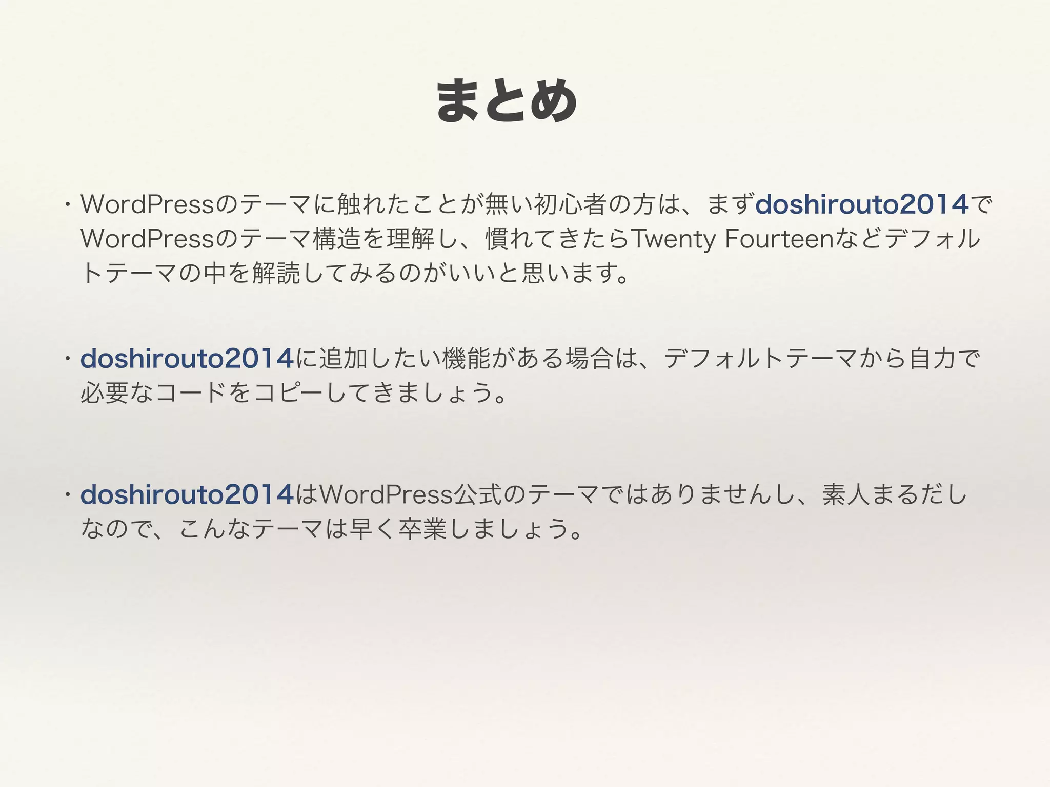 まとめ 
・WordPressのテーマに触れたことが無い初心者の方は、まずdoshirouto2014で 
　WordPressのテーマ構造を理解し、慣れてきたらTwenty Fourteenなどデフォル 
　トテーマの中を解読してみるのがいいと思います。 
・doshirouto2014に追加したい機能がある場合は、デフォルトテーマから自力で 
　必要なコードをコピーしてきましょう。 
! 
・doshirouto2014はWordPress公式のテーマではありませんし、素人まるだし 
　なので、こんなテーマは早く卒業しましょう。 
 