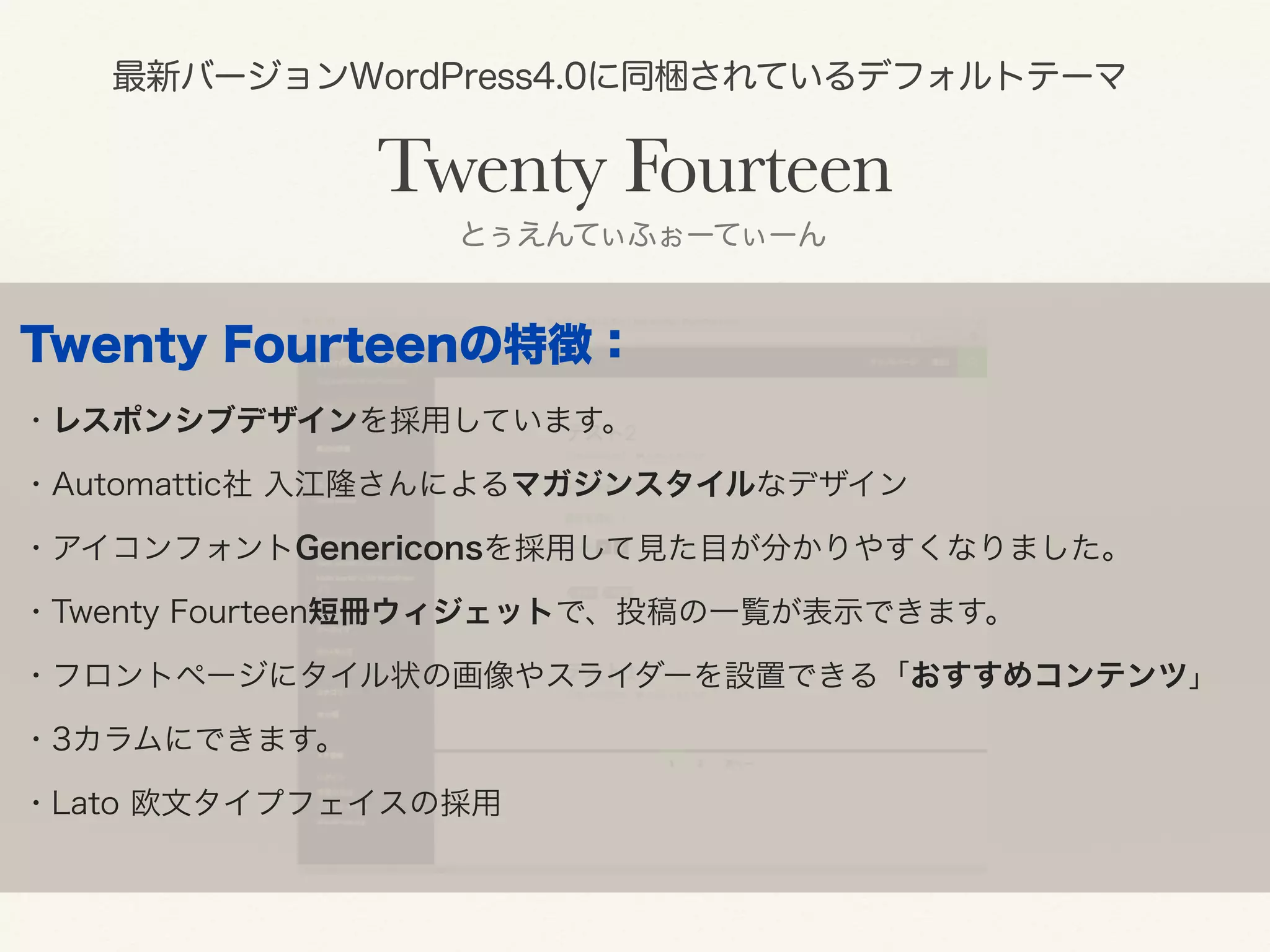 最新バージョンWordPress4.0に同梱されているデフォルトテーマ 
Twenty Fourteen 
とぅえんてぃふぉーてぃーん 
Twenty Fourteenの特徴： 
・レスポンシブデザインを採用しています。 
・Automattic社 入江隆さんによるマガジンスタイルなデザイン 
・アイコンフォントGenericonsを採用して見た目が分かりやすくなりました。 
・Twenty Fourteen短冊ウィジェットで、投稿の一覧が表示できます。 
・フロントページにタイル状の画像やスライダーを設置できる「おすすめコンテンツ」 
・3カラムにできます。 
・Lato 欧文タイプフェイスの採用 
 
