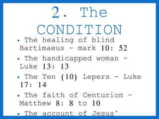 2. The 
CONDITION 
• The healing of blind 
Bartimaeus - mark 10: 52 
• The handicapped woman - 
Luke 13: 13 
• The Ten (10) Lepers - Luke 
17: 14 
• The faith of Centurion - 
Matthew 8: 8 to 10 
• The account of Jesus’ 
healing - Matthew 15: 30 
 