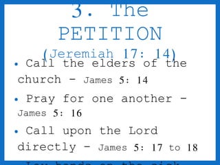 3. The 
PETITION 
(Jeremiah 17: 14) 
• Call the elders of the 
church - James 5: 14 
• Pray for one another - 
James 5: 16 
• Call upon the Lord 
directly - James 5: 17 to 18 
• Lay hands on the sick - 
 