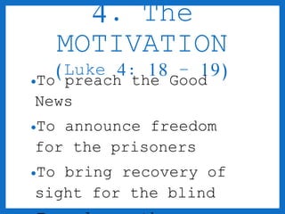 4. The 
MOTIVATION 
(Luke 4: 18 – 19) 
•To preach the Good 
News 
•To announce freedom 
for the prisoners 
•To bring recovery of 
sight for the blind 
•To release the 
 