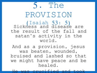 5. The 
PROVISION 
(Isaiah 53: 5) 
Sickness and disease are 
the result of the fall and 
satan’s activity in the 
world. 
And as a provision, jesus 
was beaten, wounded, 
bruised and lashed so that 
we might have peace and be 
healed. 
He was crucified and took 
 