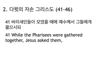 2. 다윗의 자손 그리스도 (41-46) 
41 바리새인들이 모였을 때에 예수께서 그들에게 
물으시되 
41 While the Pharisees were gathered 
together, Jesus asked them, 
 