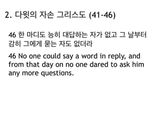 2. 다윗의 자손 그리스도 (41-46) 
46 한 마디도 능히 대답하는 자가 없고 그 날부터 
감히 그에게 묻는 자도 없더라 
46 No one could say a word in reply, and 
from that day on no one dared to ask him 
any more questions. 
 