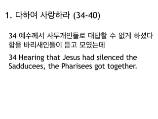 1. 다하여 사랑하라 (34-40) 
34 예수께서 사두개인들로 대답할 수 없게 하셨다 
함을 바리새인들이 듣고 모였는데 
34 Hearing that Jesus had silenced the 
Sadducees, the Pharisees got together. 
 