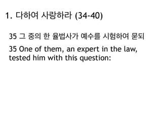 1. 다하여 사랑하라 (34-40) 
35 그 중의 한 율법사가 예수를 시험하여 묻되 
35 One of them, an expert in the law, 
tested him with this question: 
 