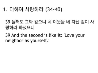 1. 다하여 사랑하라 (34-40) 
39 둘째도 그와 같으니 네 이웃을 네 자신 같이 사 
랑하라 하셨으니 
39 And the second is like it: 'Love your 
neighbor as yourself.' 
 