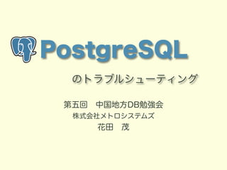 PostgreSQL 
　　のトラブルシューティング 
第五回　中国地方DB勉強会 
株式会社メトロシステムズ 
花田　茂 
 