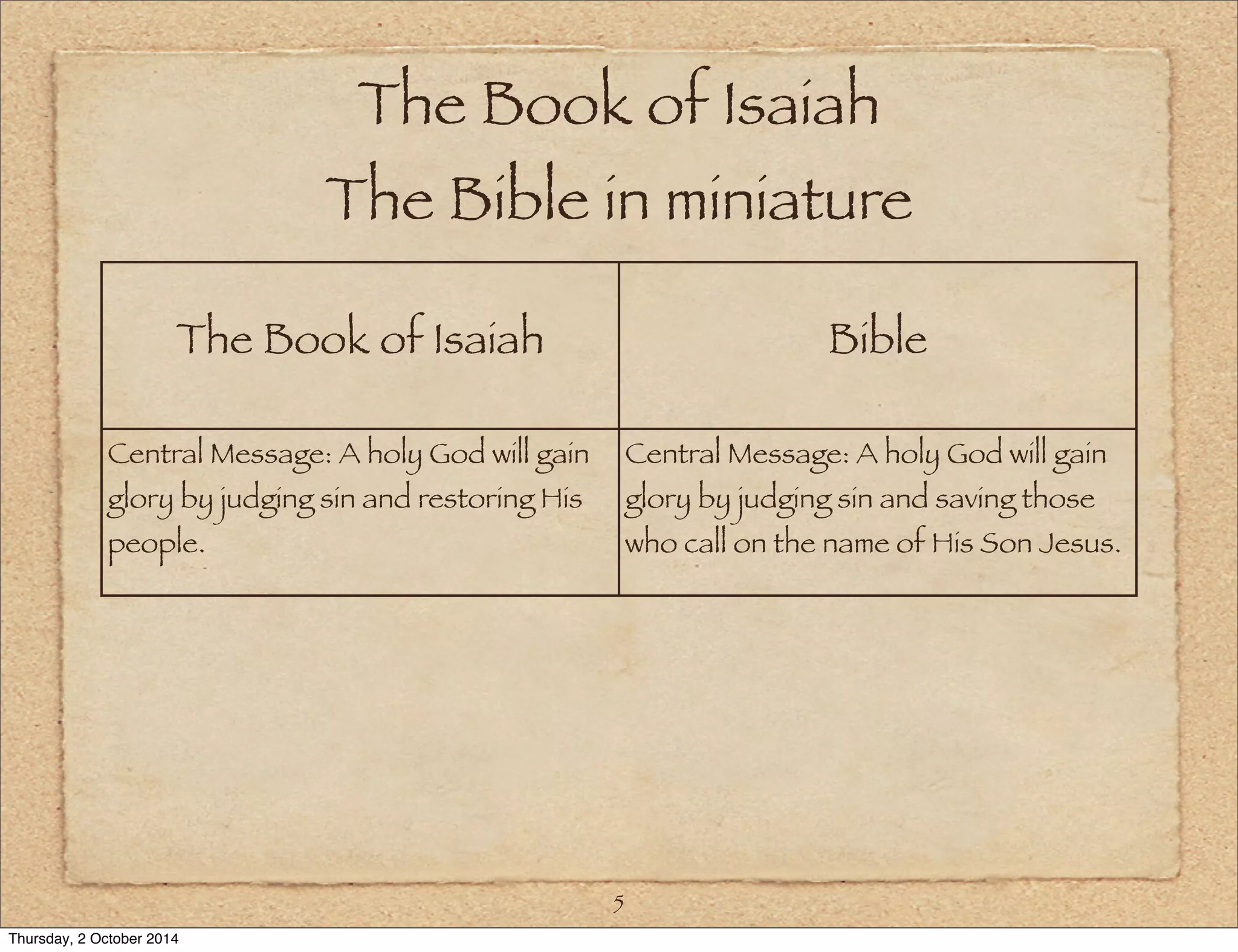 The Book of Isaiah 
The Bible in miniature 
The Book of Isaiah Bible 
5 
Central Message: A holy God will gain 
glory by judging sin and restoring His 
people. 
Central Message: A holy God will gain 
glory by judging sin and saving those 
who call on the name of His Son Jesus. 
Thursday, 2 October 2014 
 