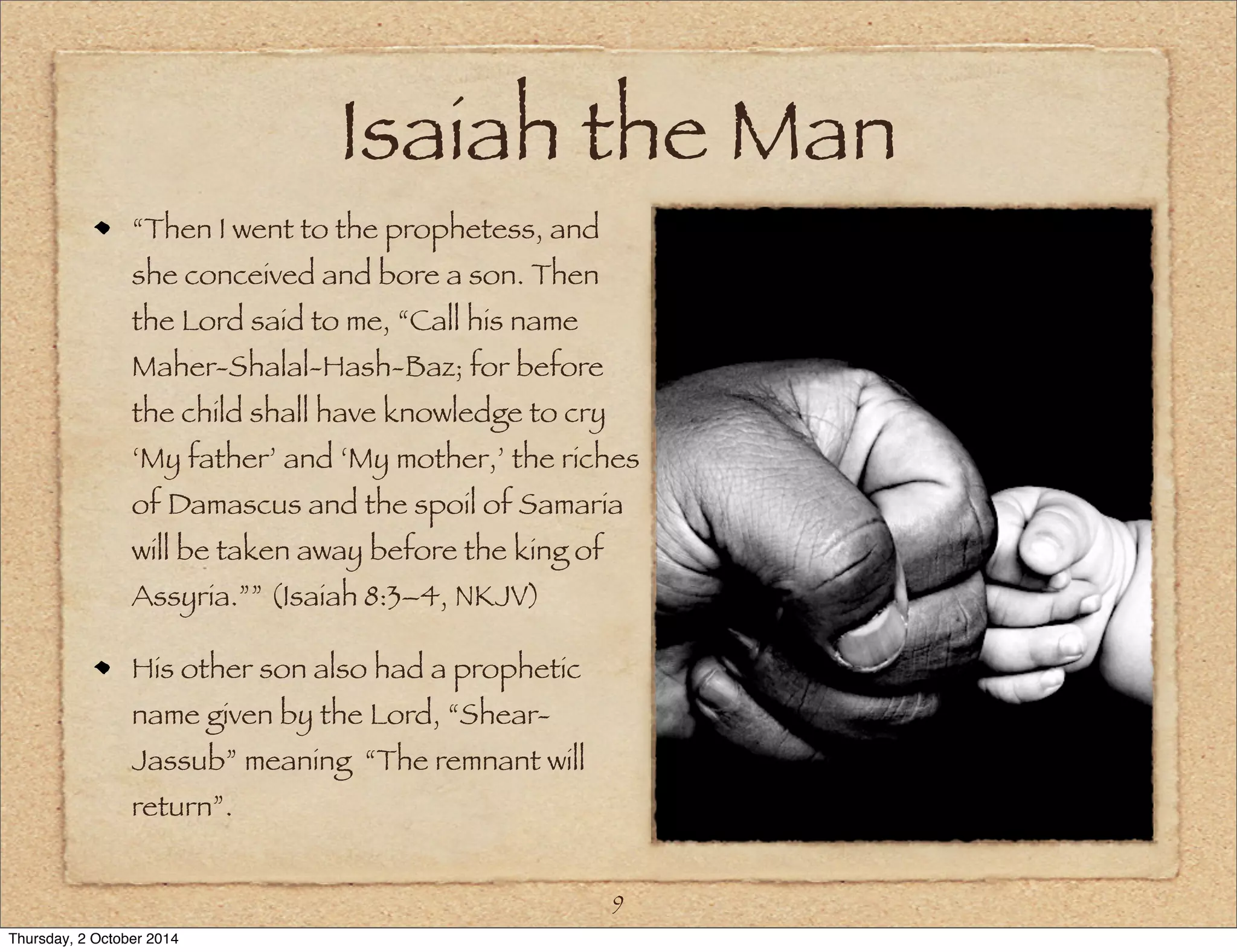 Isaiah the Man 
“Then I went to the prophetess, and 
she conceived and bore a son. Then 
the Lord said to me, “Call his name 
Maher-Shalal-Hash-Baz; for before 
the child shall have knowledge to cry 
‘My father’ and ‘My mother,’ the riches 
of Damascus and the spoil of Samaria 
will be taken away before the king of 
Assyria.”” (Isaiah 8:3–4, NKJV) 
His other son also had a prophetic 
name given by the Lord, “Shear- 
Jassub” meaning “The remnant will 
return”. 
9 
Thursday, 2 October 2014 
 