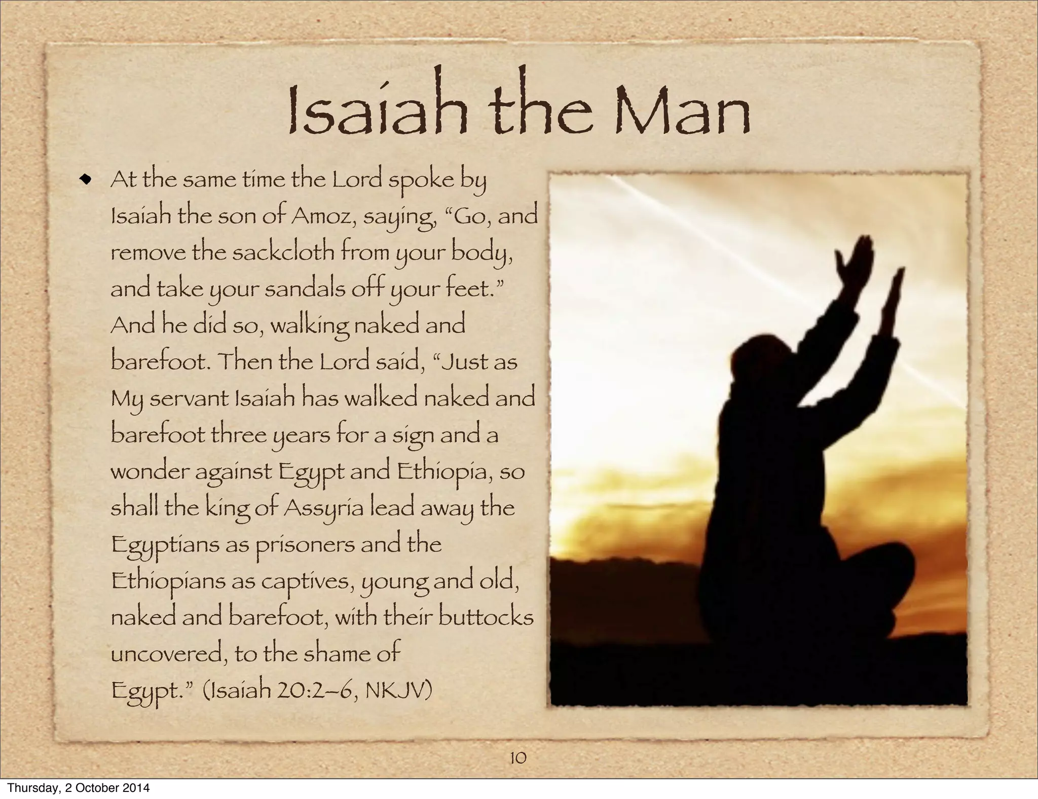 Isaiah the Man 
At the same time the Lord spoke by 
Isaiah the son of Amoz, saying, “Go, and 
remove the sackcloth from your body, 
and take your sandals off your feet.” 
And he did so, walking naked and 
barefoot. Then the Lord said, “Just as 
My servant Isaiah has walked naked and 
barefoot three years for a sign and a 
wonder against Egypt and Ethiopia, so 
shall the king of Assyria lead away the 
Egyptians as prisoners and the 
Ethiopians as captives, young and old, 
naked and barefoot, with their buttocks 
uncovered, to the shame of 
Egypt.” (Isaiah 20:2–6, NKJV) 
10 
Thursday, 2 October 2014 
 