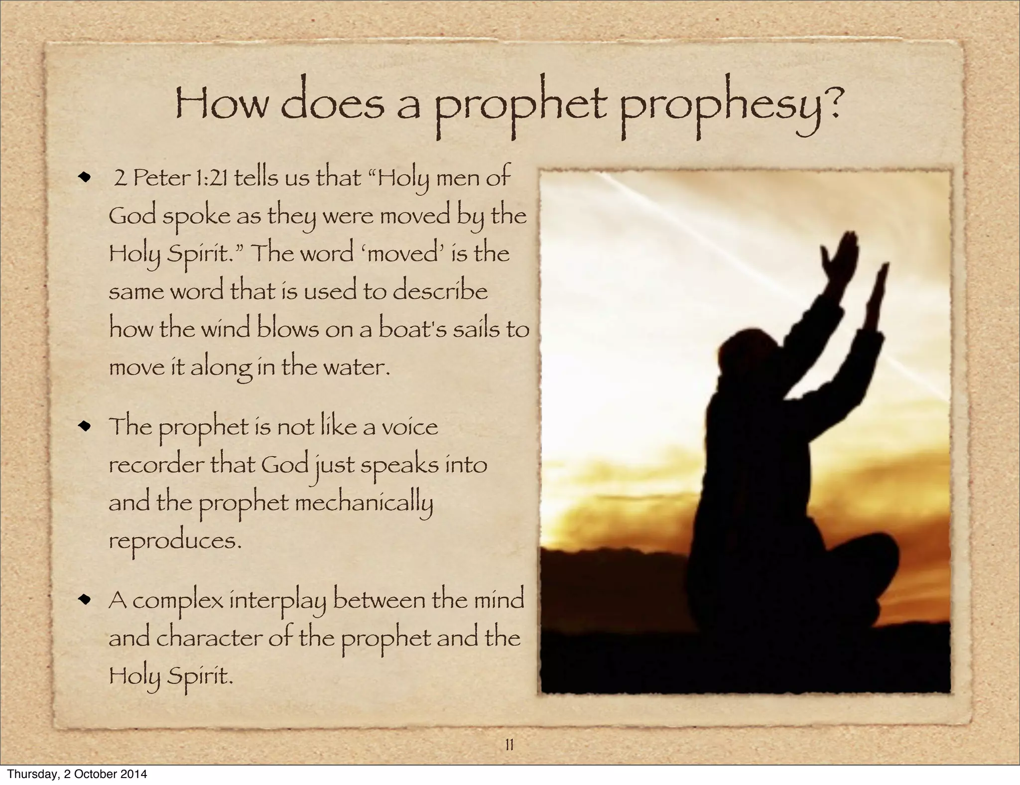 How does a prophet prophesy? 
2 Peter 1:21 tells us that “Holy men of 
God spoke as they were moved by the 
Holy Spirit.” The word ‘moved’ is the 
same word that is used to describe 
how the wind blows on a boat's sails to 
move it along in the water. 
The prophet is not like a voice 
recorder that God just speaks into 
and the prophet mechanically 
reproduces. 
A complex interplay between the mind 
and character of the prophet and the 
Holy Spirit. 
11 
Thursday, 2 October 2014 
 