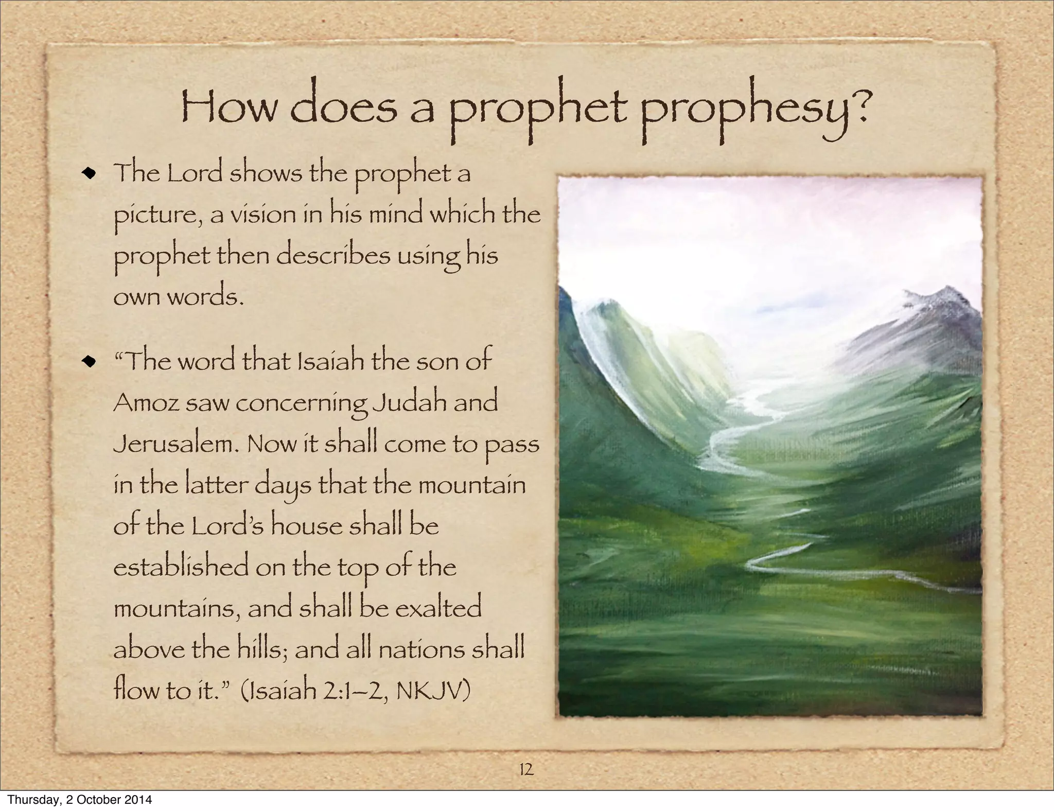 How does a prophet prophesy? 
The Lord shows the prophet a 
picture, a vision in his mind which the 
prophet then describes using his 
own words. 
“The word that Isaiah the son of 
Amoz saw concerning Judah and 
Jerusalem. Now it shall come to pass 
in the latter days that the mountain 
of the Lord’s house shall be 
established on the top of the 
mountains, and shall be exalted 
above the hills; and all nations shall 
flow to it.” (Isaiah 2:1–2, NKJV) 
12 
Thursday, 2 October 2014 
 