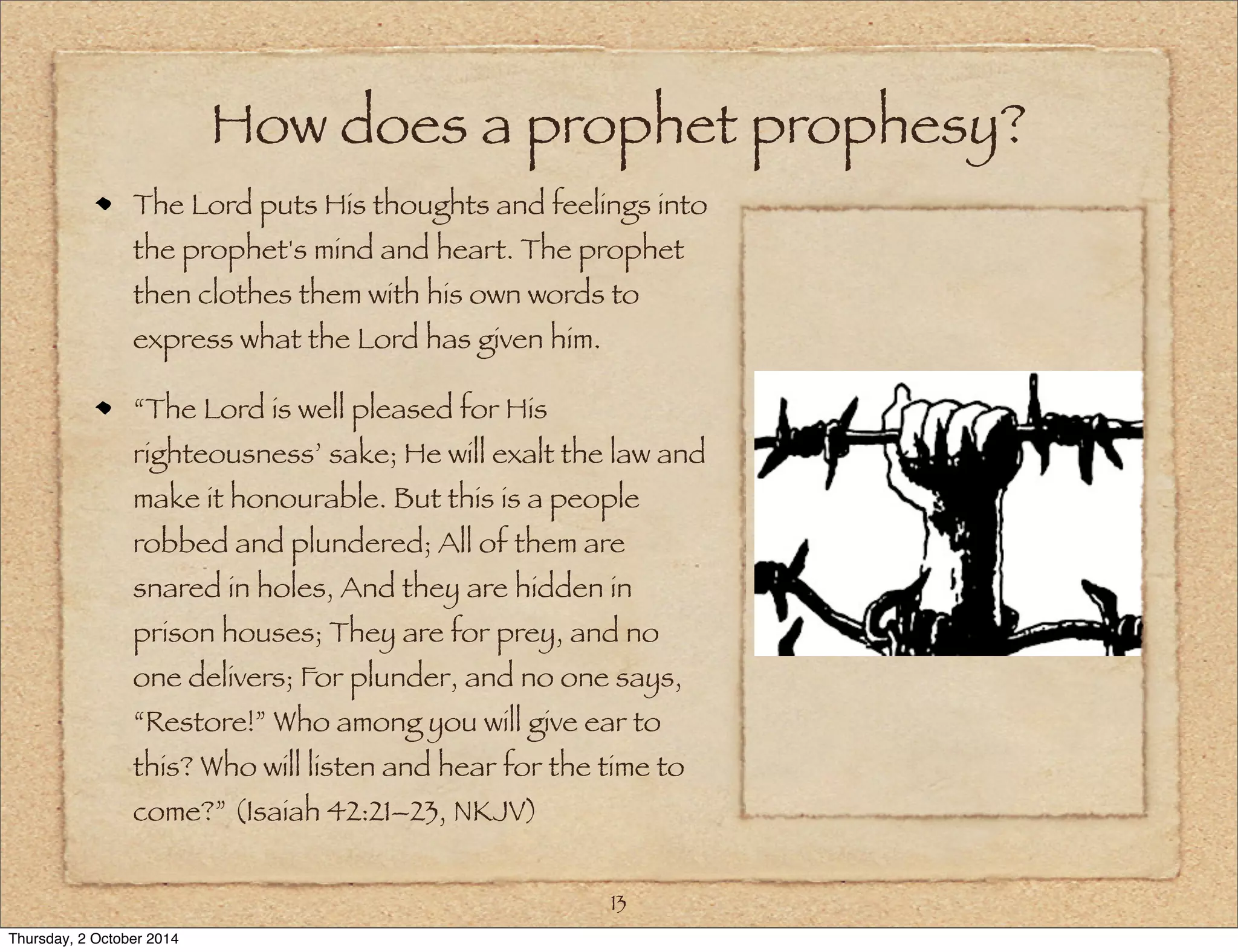 How does a prophet prophesy? 
The Lord puts His thoughts and feelings into 
the prophet's mind and heart. The prophet 
then clothes them with his own words to 
express what the Lord has given him. 
“The Lord is well pleased for His 
righteousness’ sake; He will exalt the law and 
make it honourable. But this is a people 
robbed and plundered; All of them are 
snared in holes, And they are hidden in 
prison houses; They are for prey, and no 
one delivers; For plunder, and no one says, 
“Restore!” Who among you will give ear to 
this? Who will listen and hear for the time to 
come?” (Isaiah 42:21–23, NKJV) 
13 
Thursday, 2 October 2014 
 