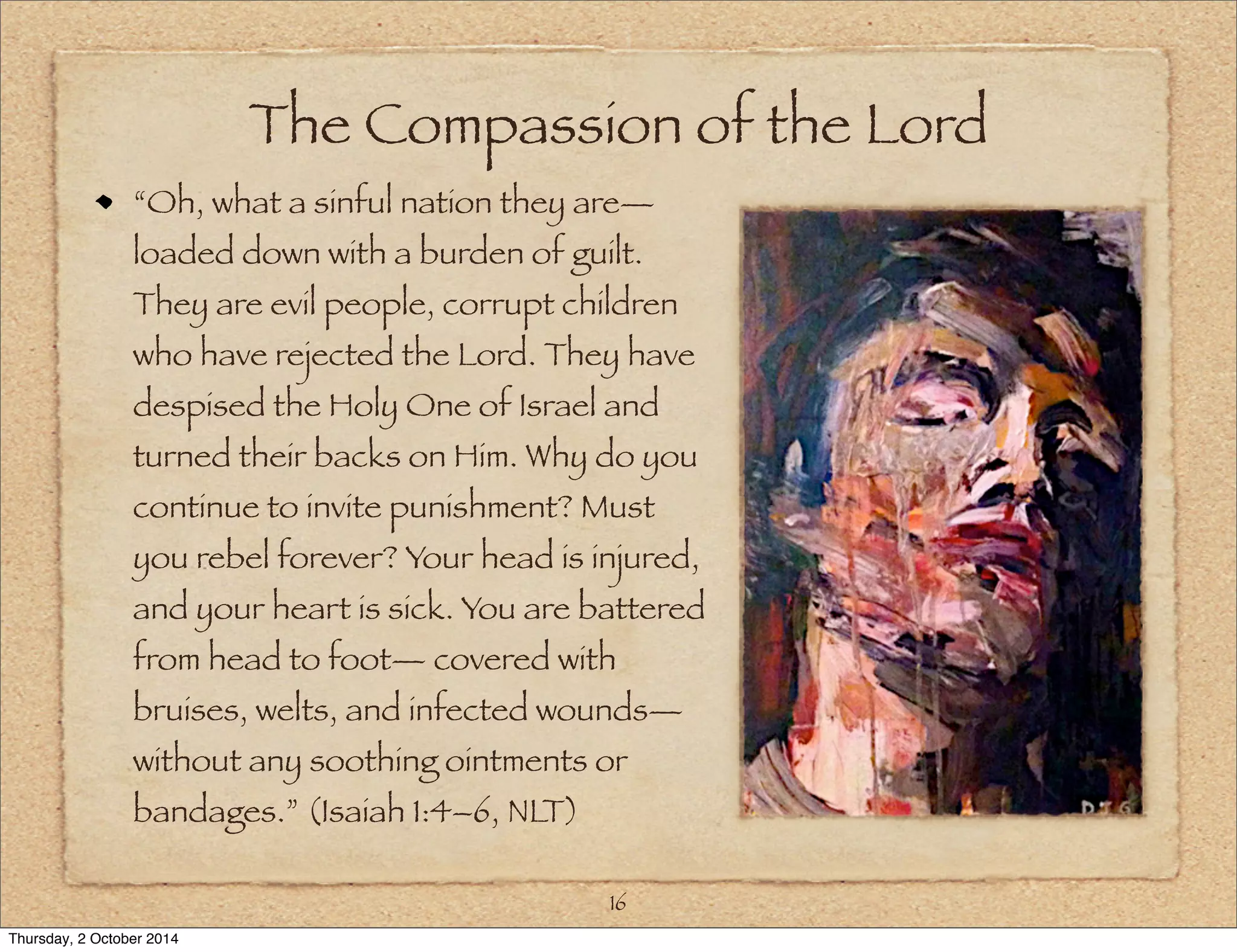 The Compassion of the Lord 
“Oh, what a sinful nation they are— 
loaded down with a burden of guilt. 
They are evil people, corrupt children 
who have rejected the Lord. They have 
despised the Holy One of Israel and 
turned their backs on Him. Why do you 
continue to invite punishment? Must 
you rebel forever? Your head is injured, 
and your heart is sick. You are battered 
from head to foot— covered with 
bruises, welts, and infected wounds— 
without any soothing ointments or 
bandages.” (Isaiah 1:4–6, NLT) 
16 
Thursday, 2 October 2014 
 