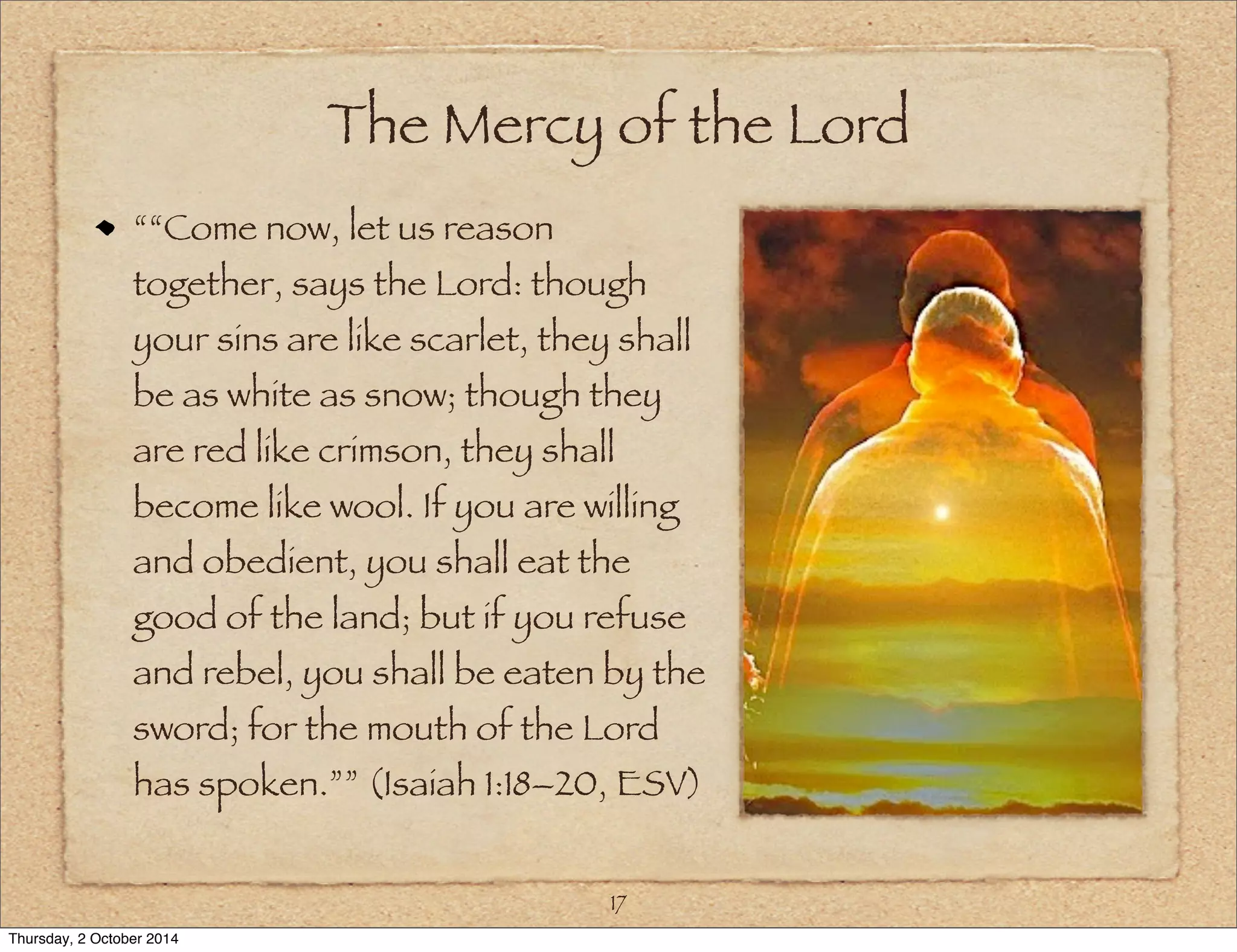 The Mercy of the Lord 
““Come now, let us reason 
together, says the Lord: though 
your sins are like scarlet, they shall 
be as white as snow; though they 
are red like crimson, they shall 
become like wool. If you are willing 
and obedient, you shall eat the 
good of the land; but if you refuse 
and rebel, you shall be eaten by the 
sword; for the mouth of the Lord 
has spoken.”” (Isaiah 1:18–20, ESV) 
17 
Thursday, 2 October 2014 
 