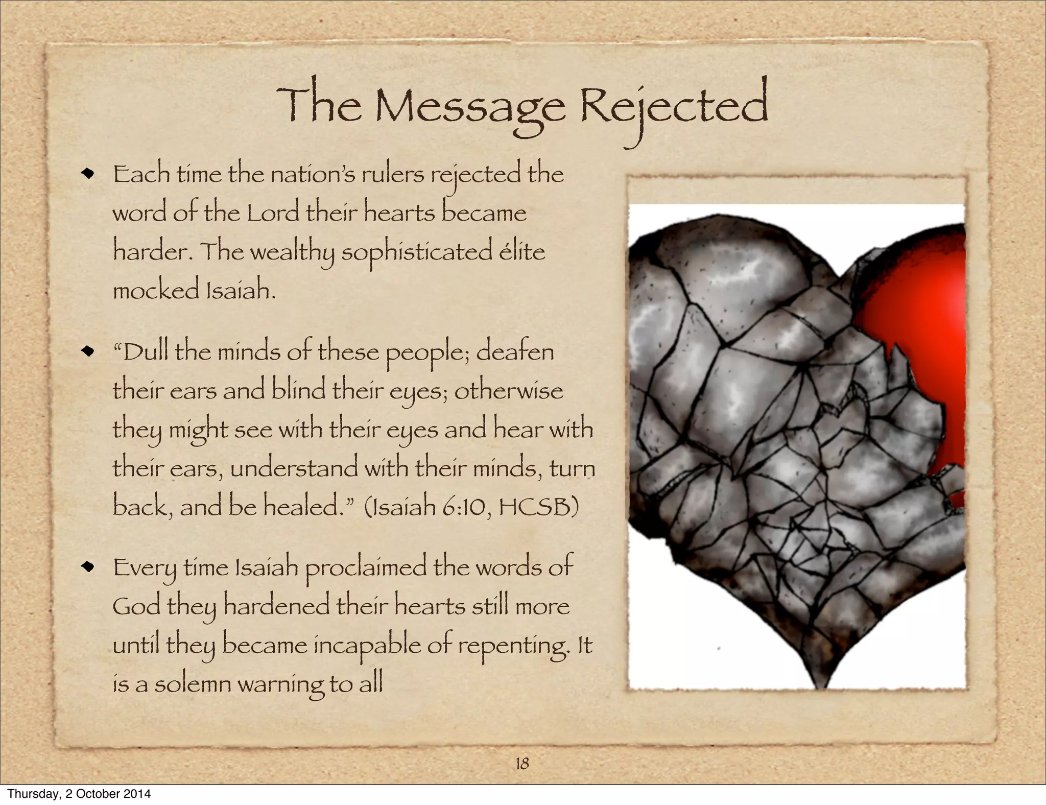 The Message Rejected 
Each time the nation’s rulers rejected the 
word of the Lord their hearts became 
harder. The wealthy sophisticated élite 
mocked Isaiah. 
“Dull the minds of these people; deafen 
their ears and blind their eyes; otherwise 
they might see with their eyes and hear with 
their ears, understand with their minds, turn 
back, and be healed.” (Isaiah 6:10, HCSB) 
Every time Isaiah proclaimed the words of 
God they hardened their hearts still more 
until they became incapable of repenting. It 
is a solemn warning to all 
18 
Thursday, 2 October 2014 
 