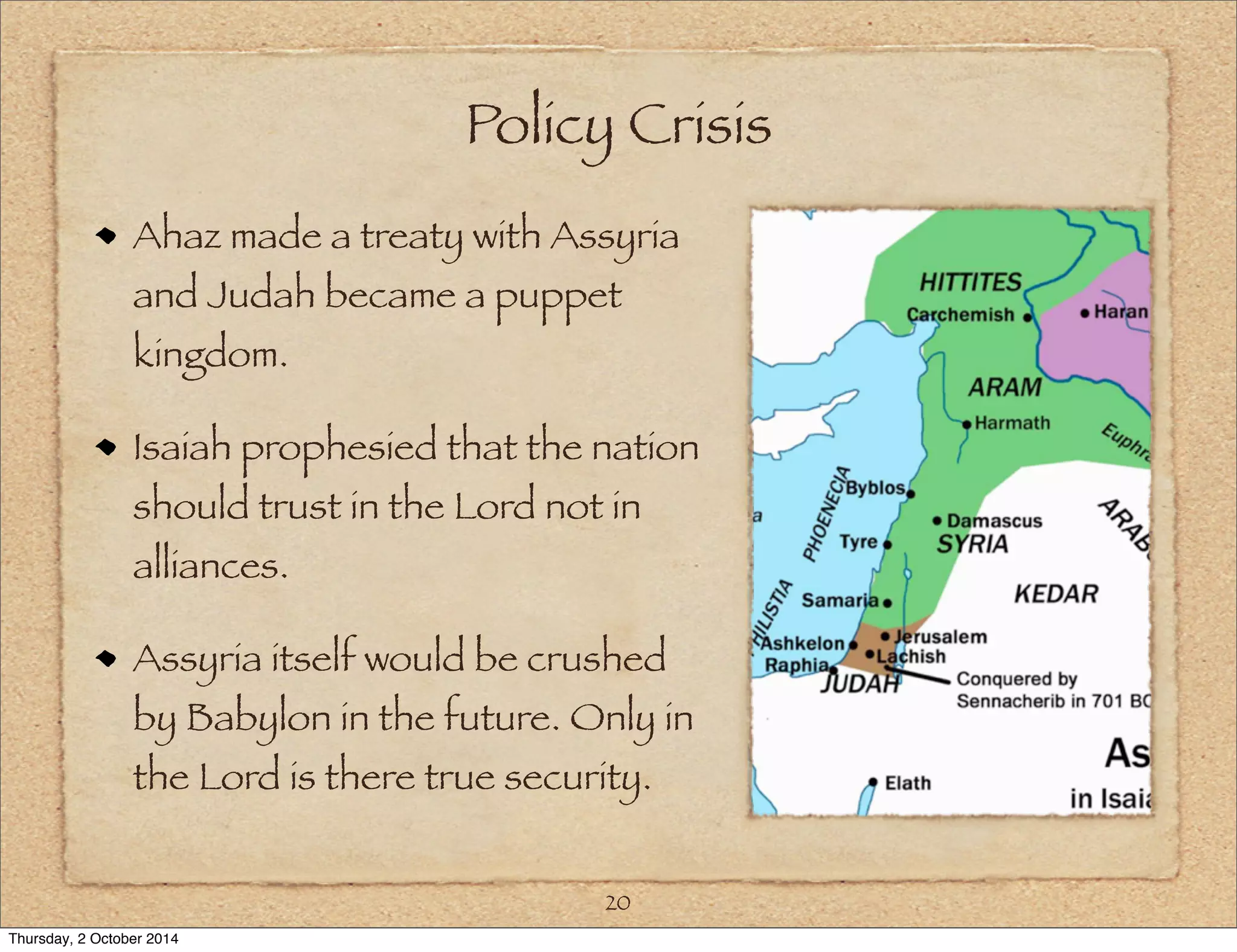 Policy Crisis 
Ahaz made a treaty with Assyria 
and Judah became a puppet 
kingdom. 
Isaiah prophesied that the nation 
should trust in the Lord not in 
alliances. 
Assyria itself would be crushed 
by Babylon in the future. Only in 
the Lord is there true security. 
20 
Thursday, 2 October 2014 
 