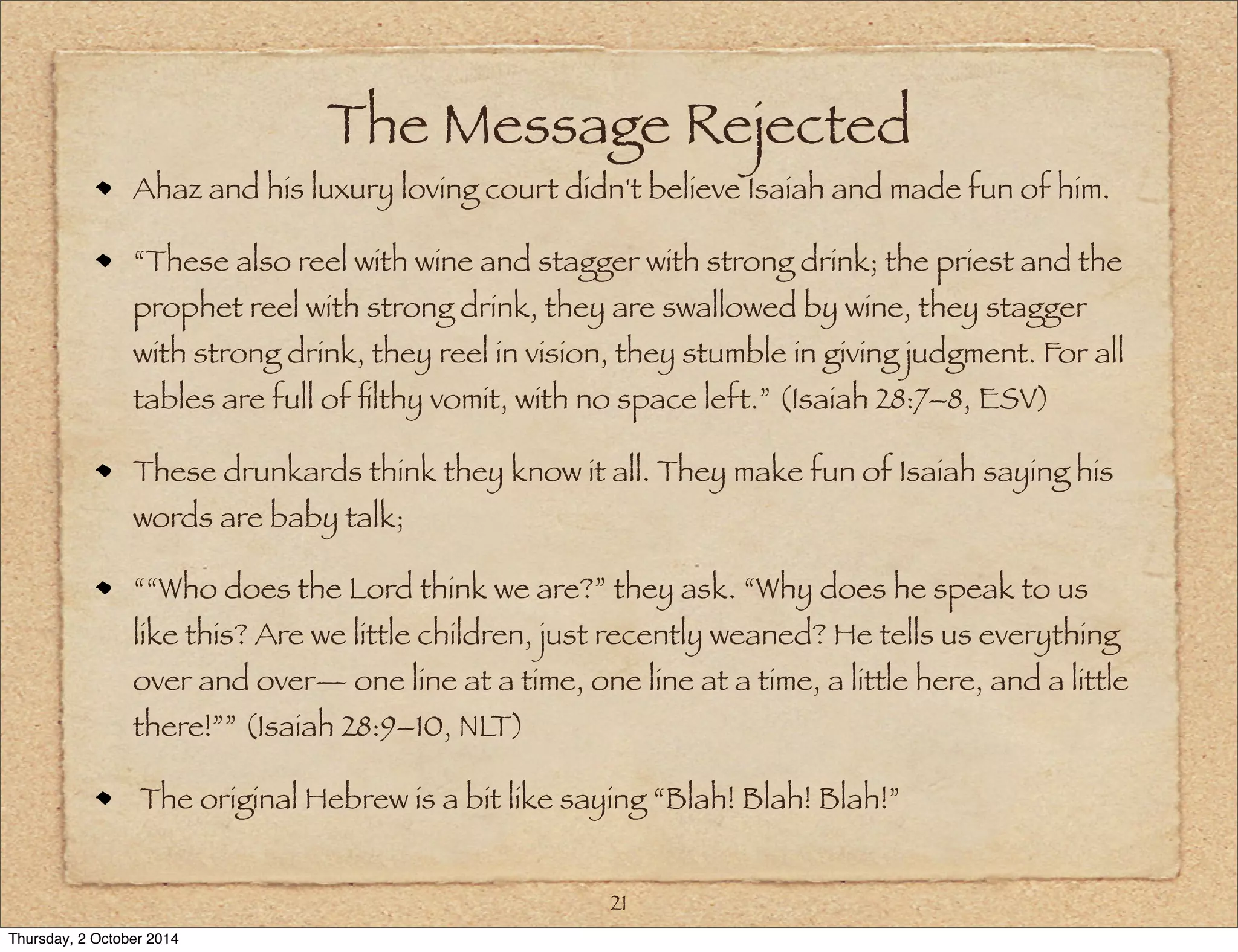 The Message Rejected 
Ahaz and his luxury loving court didn't believe Isaiah and made fun of him. 
“These also reel with wine and stagger with strong drink; the priest and the 
prophet reel with strong drink, they are swallowed by wine, they stagger 
with strong drink, they reel in vision, they stumble in giving judgment. For all 
tables are full of filthy vomit, with no space left.” (Isaiah 28:7–8, ESV) 
These drunkards think they know it all. They make fun of Isaiah saying his 
words are baby talk; 
““Who does the Lord think we are?” they ask. “Why does he speak to us 
like this? Are we little children, just recently weaned? He tells us everything 
over and over— one line at a time, one line at a time, a little here, and a little 
there!”” (Isaiah 28:9–10, NLT) 
The original Hebrew is a bit like saying “Blah! Blah! Blah!” 
21 
Thursday, 2 October 2014 
 
