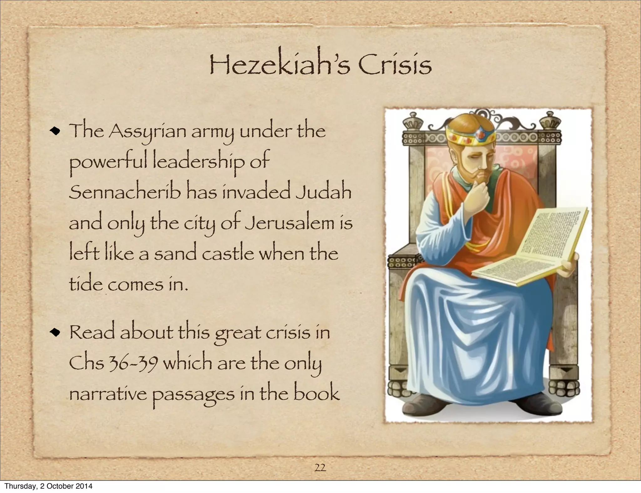 Hezekiah’s Crisis 
The Assyrian army under the 
powerful leadership of 
Sennacherib has invaded Judah 
and only the city of Jerusalem is 
left like a sand castle when the 
tide comes in. 
Read about this great crisis in 
Chs 36-39 which are the only 
narrative passages in the book 
22 
Thursday, 2 October 2014 
 