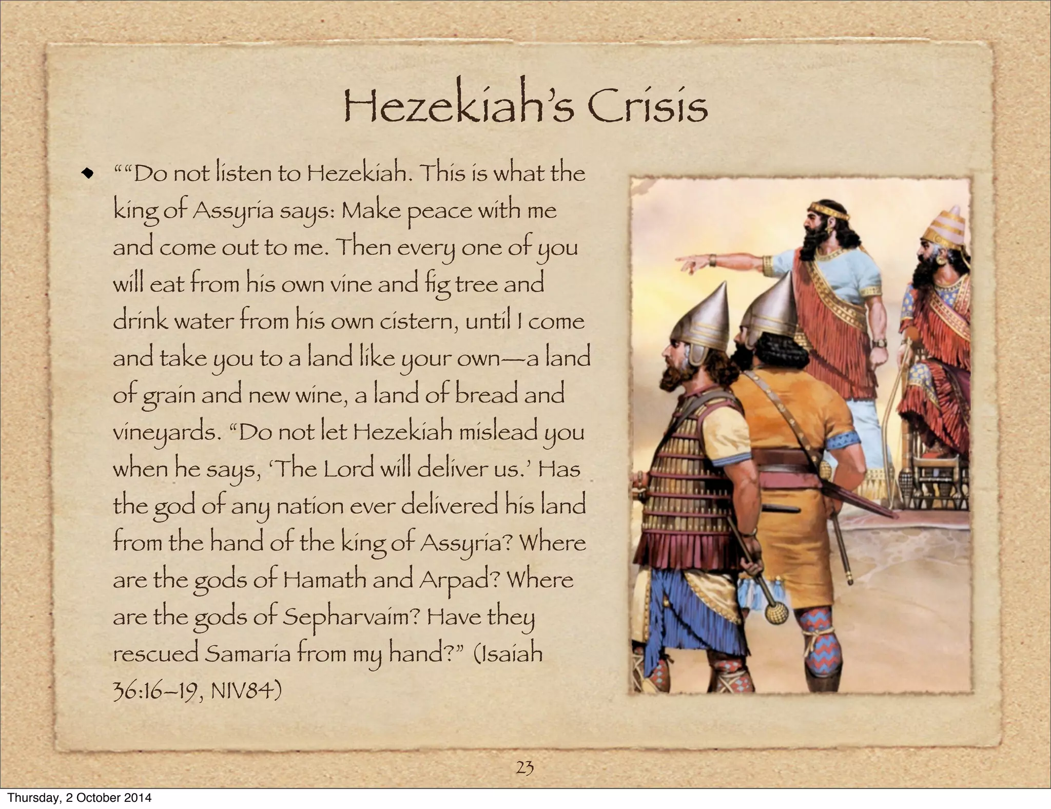 Hezekiah’s Crisis 
““Do not listen to Hezekiah. This is what the 
king of Assyria says: Make peace with me 
and come out to me. Then every one of you 
will eat from his own vine and fig tree and 
drink water from his own cistern, until I come 
and take you to a land like your own—a land 
of grain and new wine, a land of bread and 
vineyards. “Do not let Hezekiah mislead you 
when he says, ‘The Lord will deliver us.’ Has 
the god of any nation ever delivered his land 
from the hand of the king of Assyria? Where 
are the gods of Hamath and Arpad? Where 
are the gods of Sepharvaim? Have they 
rescued Samaria from my hand?” (Isaiah 
36:16–19, NIV84) 
23 
Thursday, 2 October 2014 
 