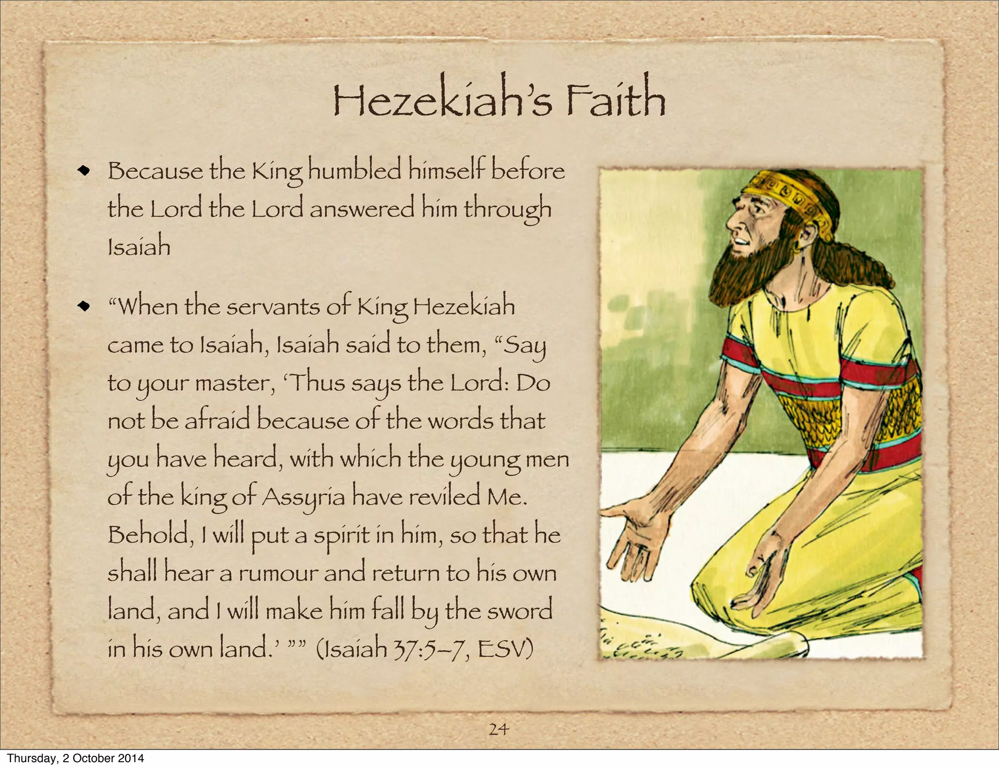 Hezekiah’s Faith 
Because the King humbled himself before 
the Lord the Lord answered him through 
Isaiah 
“When the servants of King Hezekiah 
came to Isaiah, Isaiah said to them, “Say 
to your master, ‘Thus says the Lord: Do 
not be afraid because of the words that 
you have heard, with which the young men 
of the king of Assyria have reviled Me. 
Behold, I will put a spirit in him, so that he 
shall hear a rumour and return to his own 
land, and I will make him fall by the sword 
in his own land.’ ”” (Isaiah 37:5–7, ESV) 
24 
Thursday, 2 October 2014 
 