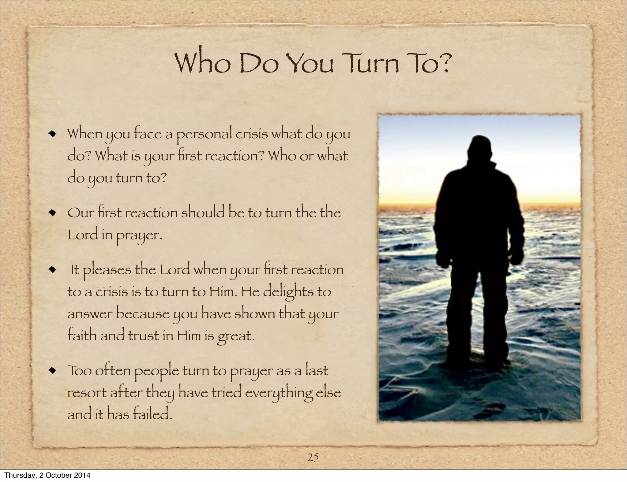 Who Do You Turn To? 
When you face a personal crisis what do you 
do? What is your first reaction? Who or what 
do you turn to? 
Our first reaction should be to turn the the 
Lord in prayer. 
It pleases the Lord when your first reaction 
to a crisis is to turn to Him. He delights to 
answer because you have shown that your 
faith and trust in Him is great. 
Too often people turn to prayer as a last 
resort after they have tried everything else 
and it has failed. 
25 
Thursday, 2 October 2014 
 