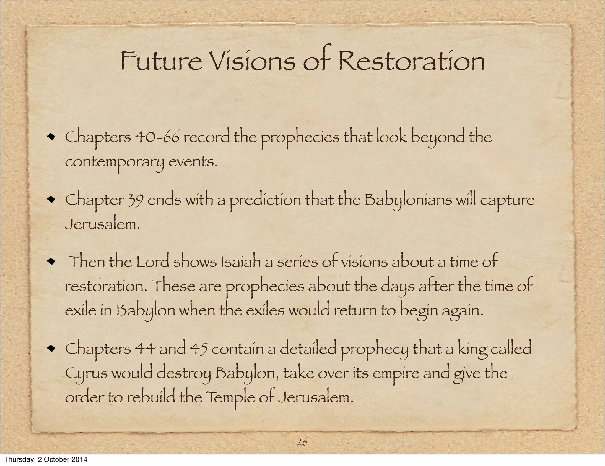 Future Visions of Restoration 
Chapters 40-66 record the prophecies that look beyond the 
contemporary events. 
Chapter 39 ends with a prediction that the Babylonians will capture 
Jerusalem. 
Then the Lord shows Isaiah a series of visions about a time of 
restoration. These are prophecies about the days after the time of 
exile in Babylon when the exiles would return to begin again. 
Chapters 44 and 45 contain a detailed prophecy that a king called 
Cyrus would destroy Babylon, take over its empire and give the 
order to rebuild the Temple of Jerusalem. 
26 
Thursday, 2 October 2014 
 
