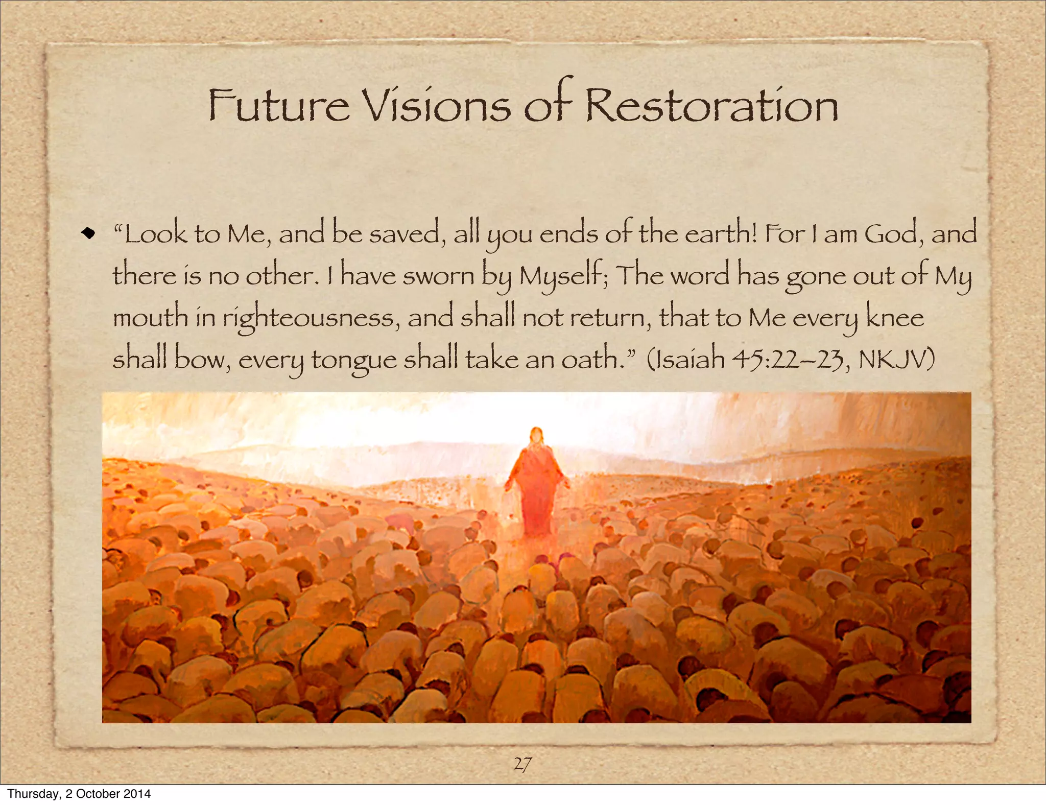 Future Visions of Restoration 
“Look to Me, and be saved, all you ends of the earth! For I am God, and 
there is no other. I have sworn by Myself; The word has gone out of My 
mouth in righteousness, and shall not return, that to Me every knee 
shall bow, every tongue shall take an oath.” (Isaiah 45:22–23, NKJV) 
27 
Thursday, 2 October 2014 
 