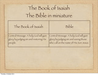 The Book of Isaiah 
The Bible in miniature 
The Book of Isaiah Bible 
5 
Central Message: A holy God will gain 
glory by judging sin and restoring His 
people. 
Central Message: A holy God will gain 
glory by judging sin and saving those 
who call on the name of His Son Jesus. 
Thursday, 2 October 2014 
 