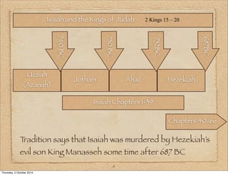 Isaiah and the Kings of Judah 2 Kings 15 – 20 
740 750 BC 
BC 
6 
Uzziah 
(Azariah) 
732BC 
Jotham Ahaz Hezekiah 
Isaiah Chapters 1-39 
687BC 
Chapters 40-66 
Tradition says that Isaiah was murdered by Hezekiah’s 
evil son King Manasseh some time after 687 BC 
Thursday, 2 October 2014 
 
