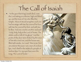 The Call of Isaiah 
“In the year that King Uzziah died, I saw 
the Lord sitting on a throne, high and lifted 
up, and the train of His robe filled the 
temple. Above it stood seraphim; each one 
had six wings: with two he covered his face, 
with two he covered his feet, and with two 
he flew. And one cried to another and said: 
“Holy, holy, holy is the Lord of hosts; The 
whole earth is full of His glory!” And the 
posts of the door were shaken by the voice 
of him who cried out, and the house was 
filled with smoke. So I said: “Woe is me, for I 
am undone! Because I am a man of unclean 
lips, And I dwell in the midst of a people of 
unclean lips; For my eyes have seen the 
King, The Lord of hosts.” 
7 
Thursday, 2 October 2014 
 