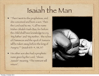Isaiah the Man 
“Then I went to the prophetess, and 
she conceived and bore a son. Then 
the Lord said to me, “Call his name 
Maher-Shalal-Hash-Baz; for before 
the child shall have knowledge to cry 
‘My father’ and ‘My mother,’ the riches 
of Damascus and the spoil of Samaria 
will be taken away before the king of 
Assyria.”” (Isaiah 8:3–4, NKJV) 
His other son also had a prophetic 
name given by the Lord, “Shear- 
Jassub” meaning “The remnant will 
return”. 
9 
Thursday, 2 October 2014 
 