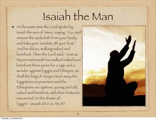 Isaiah the Man 
At the same time the Lord spoke by 
Isaiah the son of Amoz, saying, “Go, and 
remove the sackcloth from your body, 
and take your sandals off your feet.” 
And he did so, walking naked and 
barefoot. Then the Lord said, “Just as 
My servant Isaiah has walked naked and 
barefoot three years for a sign and a 
wonder against Egypt and Ethiopia, so 
shall the king of Assyria lead away the 
Egyptians as prisoners and the 
Ethiopians as captives, young and old, 
naked and barefoot, with their buttocks 
uncovered, to the shame of 
Egypt.” (Isaiah 20:2–6, NKJV) 
10 
Thursday, 2 October 2014 
 