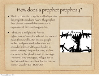 How does a prophet prophesy? 
The Lord puts His thoughts and feelings into 
the prophet's mind and heart. The prophet 
then clothes them with his own words to 
express what the Lord has given him. 
“The Lord is well pleased for His 
righteousness’ sake; He will exalt the law and 
make it honourable. But this is a people 
robbed and plundered; All of them are 
snared in holes, And they are hidden in 
prison houses; They are for prey, and no 
one delivers; For plunder, and no one says, 
“Restore!” Who among you will give ear to 
this? Who will listen and hear for the time to 
come?” (Isaiah 42:21–23, NKJV) 
13 
Thursday, 2 October 2014 
 