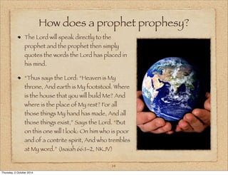 How does a prophet prophesy? 
The Lord will speak directly to the 
prophet and the prophet then simply 
quotes the words the Lord has placed in 
his mind. 
“Thus says the Lord: “Heaven is My 
throne, And earth is My footstool. Where 
is the house that you will build Me? And 
where is the place of My rest? For all 
those things My hand has made, And all 
those things exist,” Says the Lord. “But 
on this one will I look: On him who is poor 
and of a contrite spirit, And who trembles 
at My word.” (Isaiah 66:1–2, NKJV) 
14 
Thursday, 2 October 2014 
 