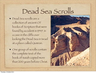 Dead Sea Scrolls 
Dead Sea scrolls are a 
collection of ancient OT 
books of Scripture that were 
found by accident in 1949 in 
a cave in the cliffs over 
looking the Dead Sea in Israel 
at a place called Qumran. 
One group of scrolls contain 
the complete text of the 
book of Isaiah copied more 
than 200 years before Christ. 
2 
Thursday, 2 October 2014 
 