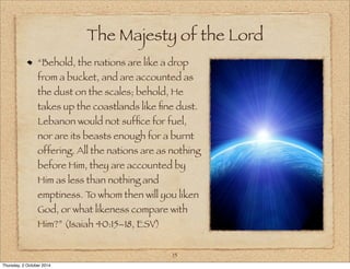 The Majesty of the Lord 
“Behold, the nations are like a drop 
from a bucket, and are accounted as 
the dust on the scales; behold, He 
takes up the coastlands like fine dust. 
Lebanon would not suffice for fuel, 
nor are its beasts enough for a burnt 
offering. All the nations are as nothing 
before Him, they are accounted by 
Him as less than nothing and 
emptiness. To whom then will you liken 
God, or what likeness compare with 
Him?” (Isaiah 40:15–18, ESV) 
15 
Thursday, 2 October 2014 
 
