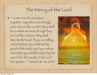 The Mercy of the Lord 
““Come now, let us reason 
together, says the Lord: though 
your sins are like scarlet, they shall 
be as white as snow; though they 
are red like crimson, they shall 
become like wool. If you are willing 
and obedient, you shall eat the 
good of the land; but if you refuse 
and rebel, you shall be eaten by the 
sword; for the mouth of the Lord 
has spoken.”” (Isaiah 1:18–20, ESV) 
17 
Thursday, 2 October 2014 
 
